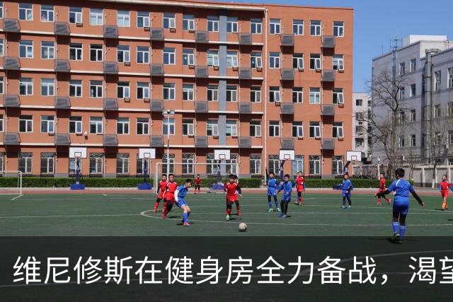 维尼修斯在健身房全力备战，渴望重返最佳状态回归皇马